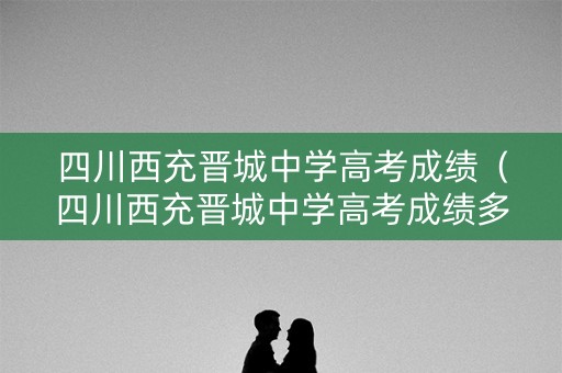 四川西充晋城中学高考成绩（四川西充晋城中学高考成绩多少）