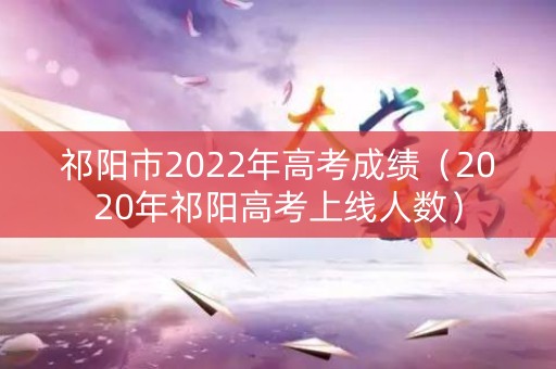 祁阳市2022年高考成绩（2020年祁阳高考上线人数）