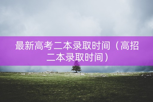 最新高考二本录取时间（高招二本录取时间）