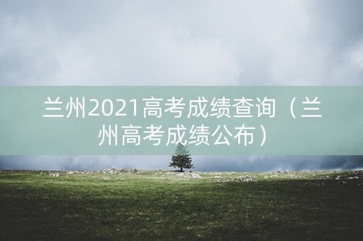 兰州2021高考成绩查询（兰州高考成绩公布）