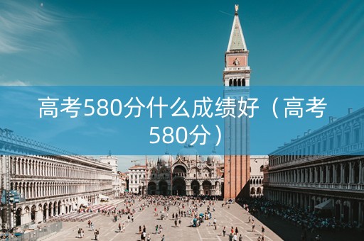 高考580分什么成绩好（高考 580分）