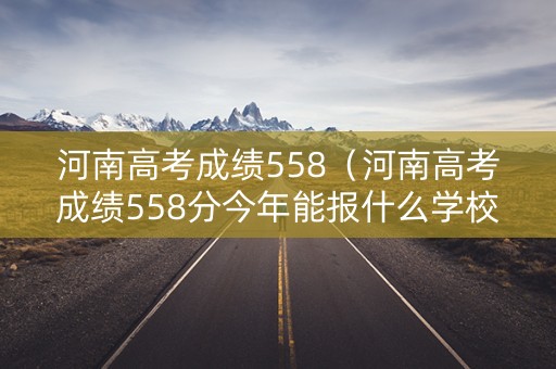河南高考成绩558（河南高考成绩558分今年能报什么学校）
