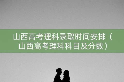山西高考理科录取时间安排（山西高考理科科目及分数）