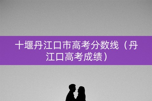 十堰丹江口市高考分数线（丹江口高考成绩）