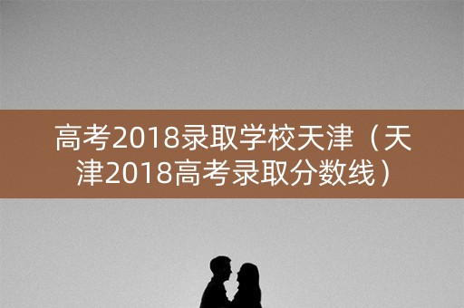 高考2018录取学校天津（天津2018高考录取分数线）