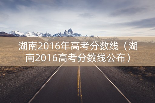 湖南2016年高考分数线（湖南2016高考分数线公布）