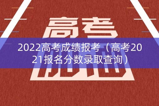 2022高考成绩报考（高考2021报名分数录取查询）