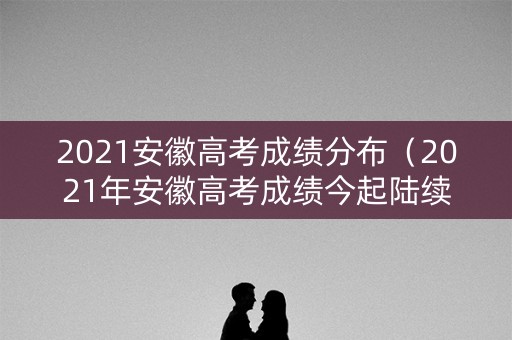 2021安徽高考成绩分布（2021年安徽高考成绩今起陆续公布）