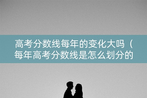 高考分数线每年的变化大吗（每年高考分数线是怎么划分的）