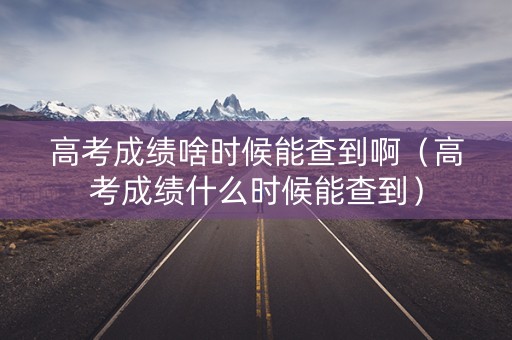 高考成绩啥时候能查到啊（高考成绩什么时候能查到）