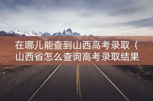 在哪儿能查到山西高考录取（山西省怎么查询高考录取结果）