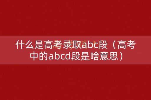 什么是高考录取abc段（高考中的abcd段是啥意思）