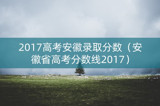 2017高考安徽录取分数（安徽省高考分数线2017）