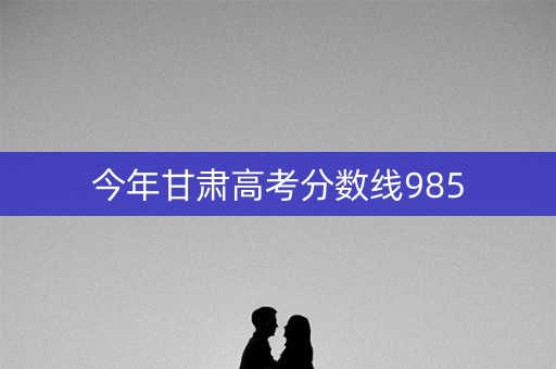今年甘肃高考分数线985 今年甘肃高考分数线985