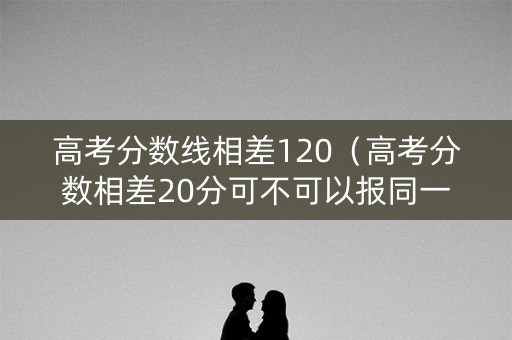 高考分数线相差120（高考分数相差20分可不可以报同一学校）