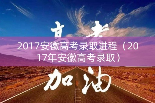 2017安徽高考录取进程（2017年安徽高考录取）