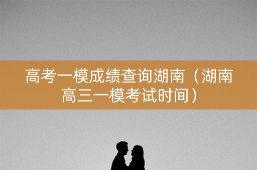 高考一模成绩查询湖南（湖南高三一模考试时间）