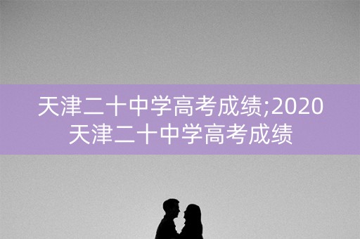天津二十中学高考成绩;2020天津二十中学高考成绩
