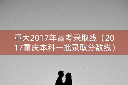 重大2017年高考录取线（2017重庆本科一批录取分数线）