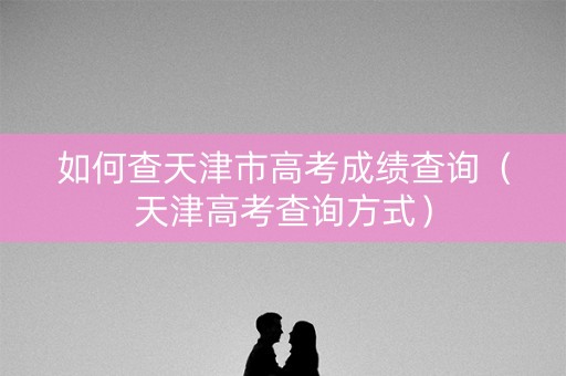 如何查天津市高考成绩查询（天津高考查询方式）