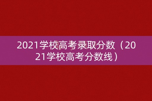 2021学校高考录取分数（2021学校高考分数线）