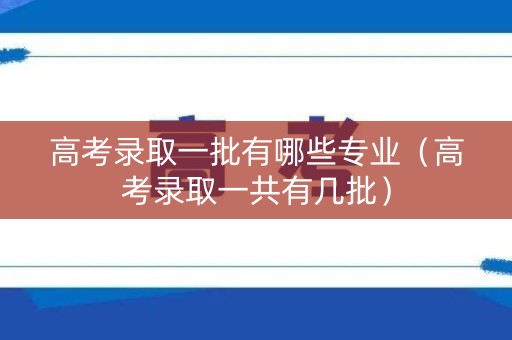 高考录取一批有哪些专业（高考录取一共有几批）