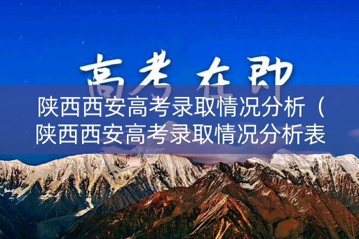 陕西西安高考录取情况分析（陕西西安高考录取情况分析表）