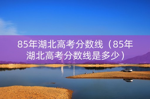 85年湖北高考分数线（85年湖北高考分数线是多少）