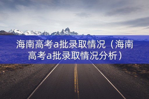 海南高考a批录取情况（海南高考a批录取情况分析）