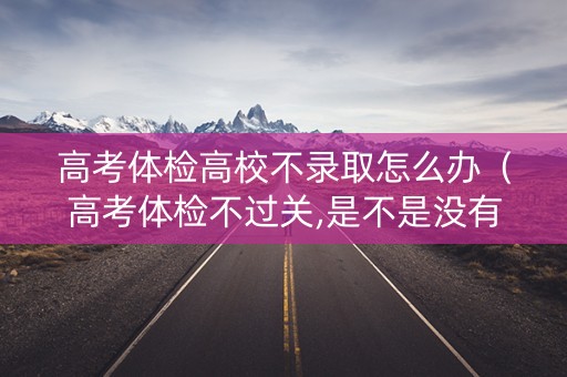 高考体检高校不录取怎么办（高考体检不过关,是不是没有书读了）