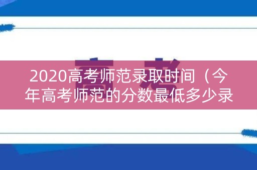 2020高考师范录取时间（今年高考师范的分数最低多少录取）