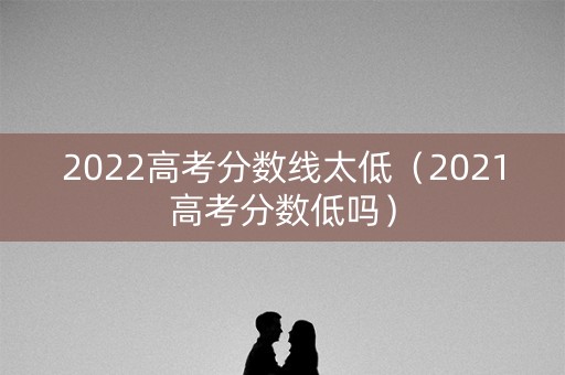 2022高考分数线太低（2021高考分数低吗）