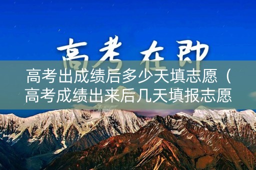 高考出成绩后多少天填志愿（高考成绩出来后几天填报志愿）