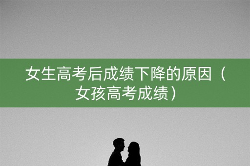 女生高考后成绩下降的原因(女孩高考成绩) 女生高考后成绩下降的原因(女孩高考成绩)