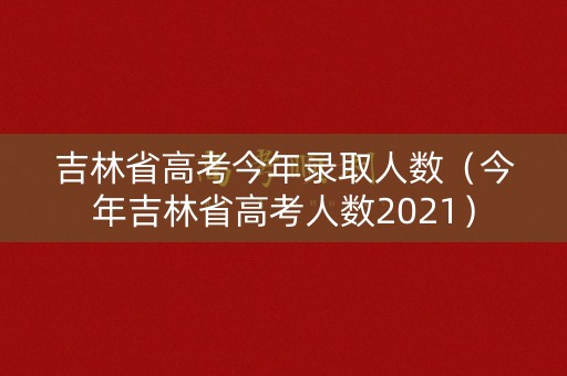 吉林省高考今年录取人数（今年吉林省高考人数2021）