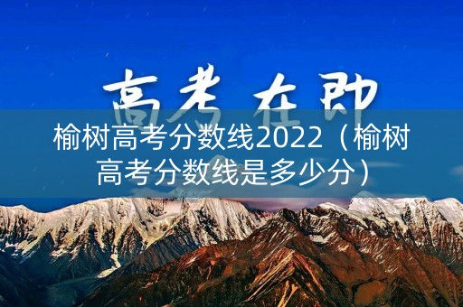 榆树高考分数线2022（榆树高考分数线是多少分）