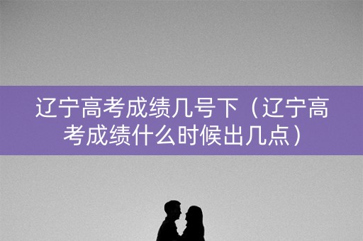 辽宁高考成绩几号下（辽宁高考成绩什么时候出几点）