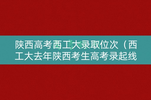 陕西高考西工大录取位次（西工大去年陕西考生高考录起线）