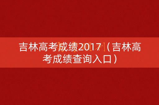 吉林高考成绩2017(吉林高考成绩查询入口) 吉林高考成绩2017(吉林高考成绩查询入口)