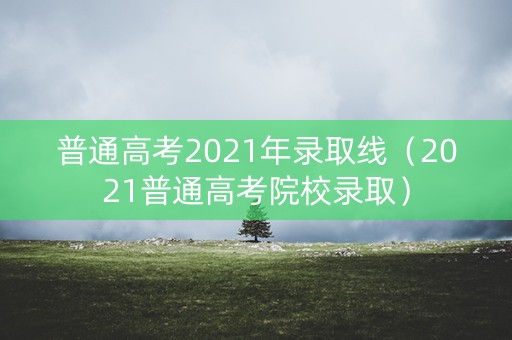 普通高考2021年录取线（2021普通高考院校录取）