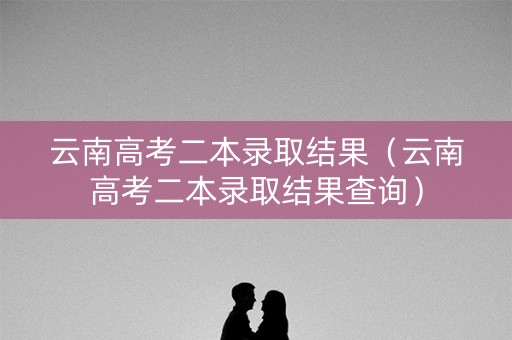 云南高考二本录取结果（云南高考二本录取结果查询）