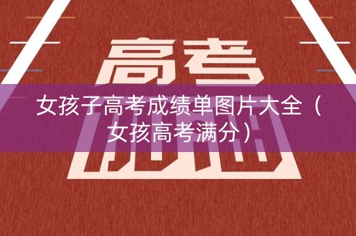 女孩子高考成绩单图片大全（女孩高考满分）