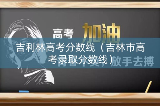 吉利林高考分数线(吉林市高考录取分数线) 吉利林高考分数线(吉林市高考录取分数线)