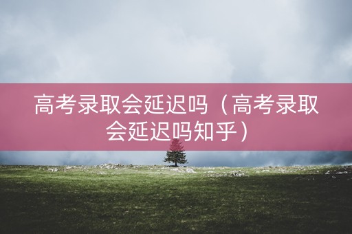 高考录取会延迟吗（高考录取会延迟吗知乎）