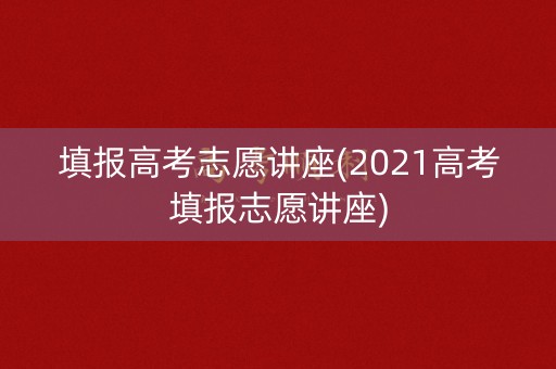 填报高考志愿讲座(2021高考填报志愿讲座) 填报高考志愿讲座(2021高考填报志愿讲座)