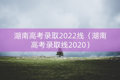 湖南高考录取2022线（湖南高考录取线2020）