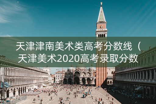 天津津南美术类高考分数线(天津美术2020高考录取分数线) 天津津南美术类高考分数线(天津美术2020高考录取分数线)