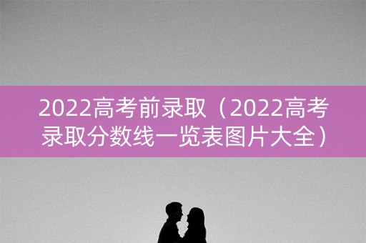 2022高考前录取(2022高考录取分数线一览表图片大全) 2022高考前录取(2022高考录取分数线一览表图片大全)