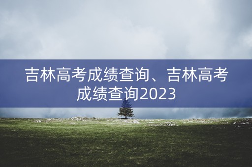 吉林高考成绩查询、吉林高考成绩查询2023