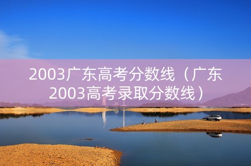2003广东高考分数线(广东2003高考录取分数线) 2003广东高考分数线(广东2003高考录取分数线)